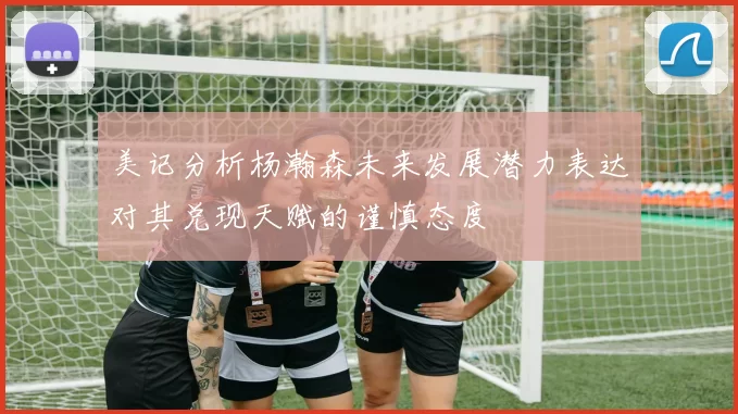 美记分析杨瀚森未来发展潜力表达对其兑现天赋的谨慎态度