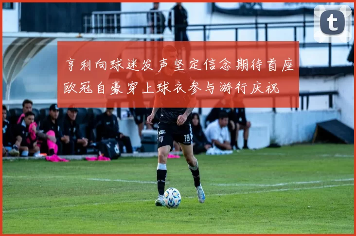 亨利向球迷发声坚定信念期待首座欧冠自豪穿上球衣参与游行庆祝