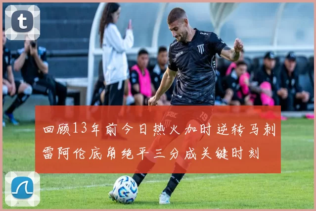 回顾13年前今日热火加时逆转马刺雷阿伦底角绝平三分成关键时刻