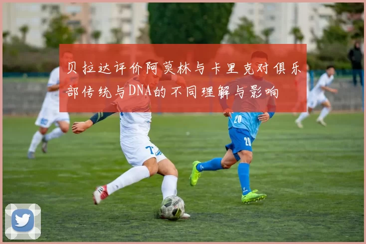 贝拉达评价阿莫林与卡里克对俱乐部传统与DNA的不同理解与影响