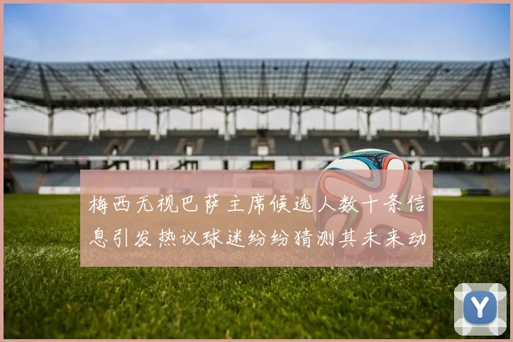 梅西无视巴萨主席候选人数十条信息引发热议球迷纷纷猜测其未来动向
