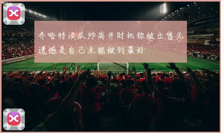 乔哈特谈瓜帅离开时机称被出售无遗憾是自己未能做到最好