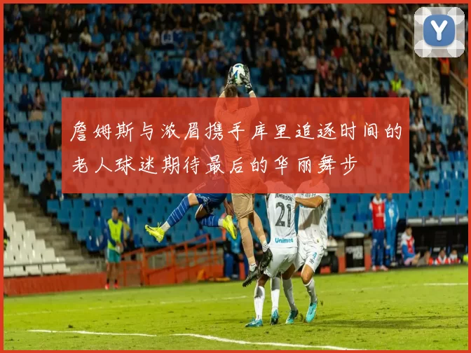 詹姆斯与浓眉携手库里追逐时间的老人球迷期待最后的华丽舞步