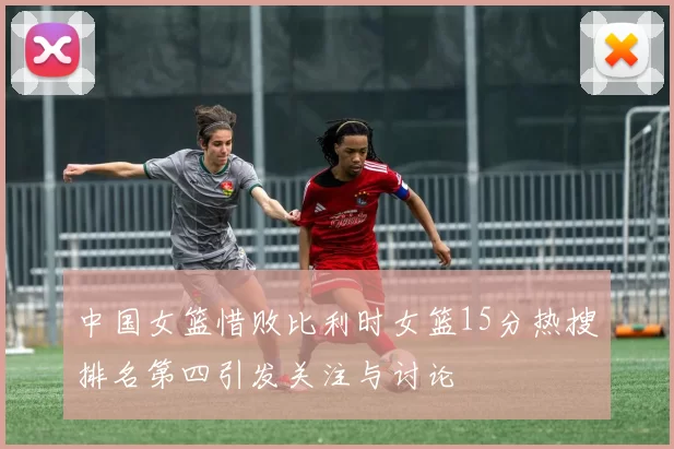 中国女篮惜败比利时女篮15分热搜排名第四引发关注与讨论