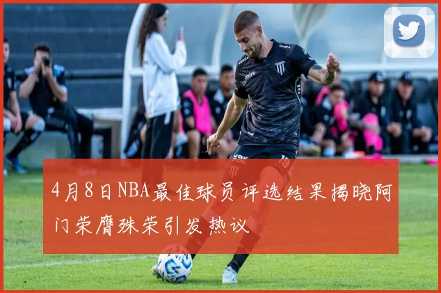 4月8日NBA最佳球员评选结果揭晓阿门荣膺殊荣引发热议