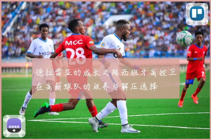 德拉雷亚的成长之路西班牙高控卫在高薪球队的放养与解压选择