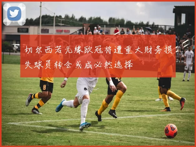 切尔西若无缘欧冠将遭重大财务损失球员转会或成必然选择