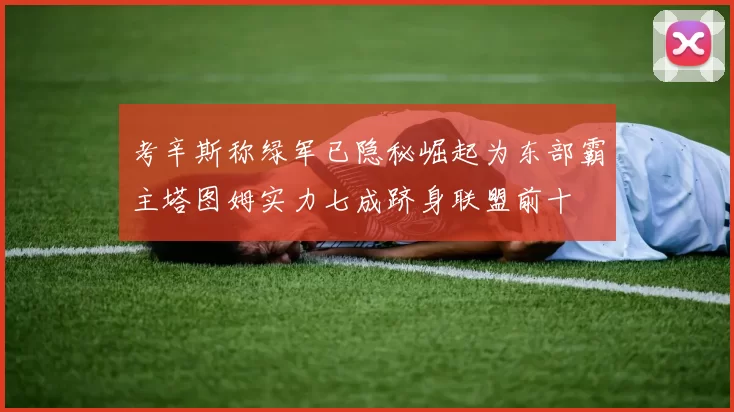 考辛斯称绿军已隐秘崛起为东部霸主塔图姆实力七成跻身联盟前十