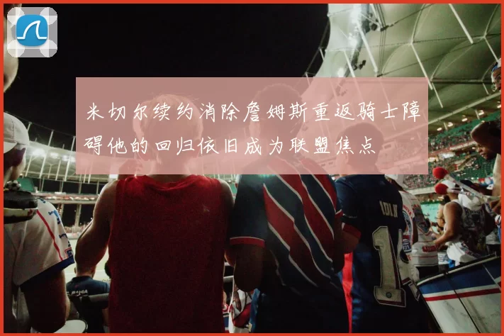 米切尔续约消除詹姆斯重返骑士障碍他的回归依旧成为联盟焦点