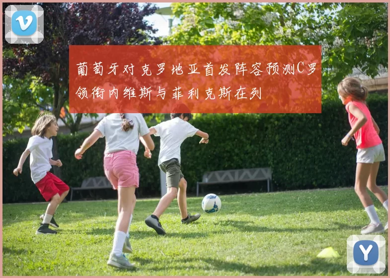 葡萄牙对克罗地亚首发阵容预测C罗领衔内维斯与菲利克斯在列