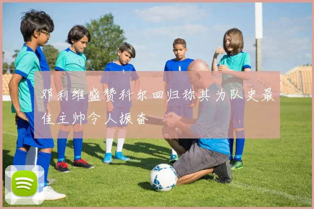 邓利维盛赞科尔回归称其为队史最佳主帅令人振奋