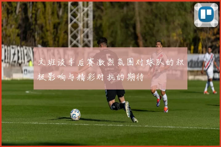文班谈季后赛激烈氛围对球队的积极影响与精彩对抗的期待