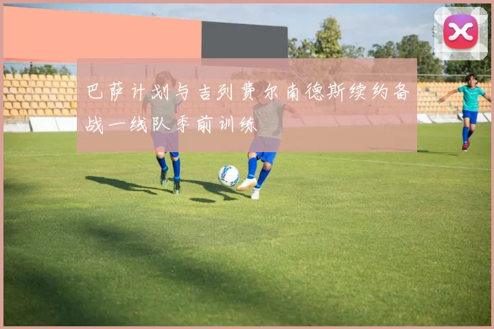 巴萨计划与吉列费尔南德斯续约备战一线队季前训练