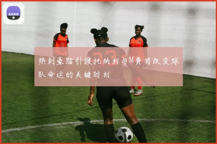 热刺豪赌引援托纳利与M费将改变球队命运的关键时刻
