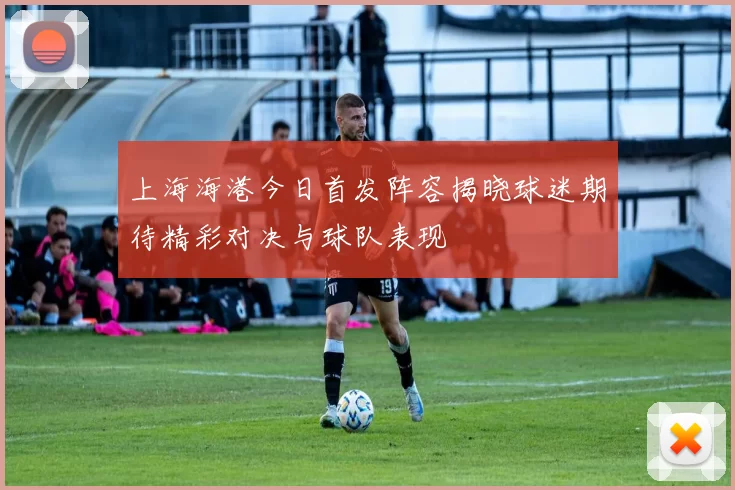 上海海港今日首发阵容揭晓球迷期待精彩对决与球队表现