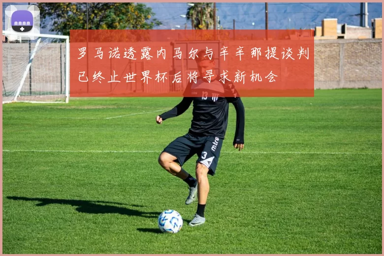 罗马诺透露内马尔与辛辛那提谈判已终止世界杯后将寻求新机会