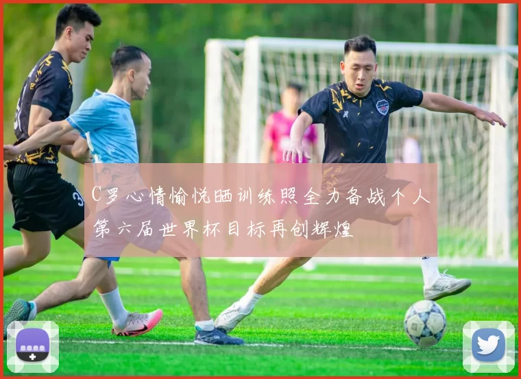 C罗心情愉悦晒训练照全力备战个人第六届世界杯目标再创辉煌