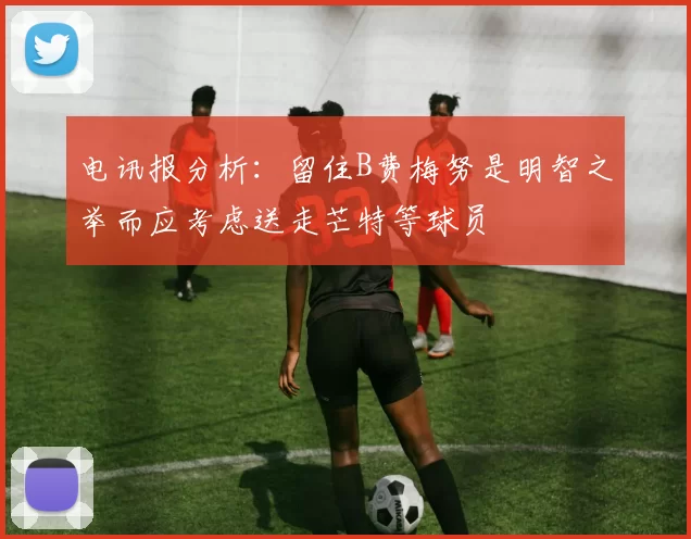 电讯报分析：留住B费梅努是明智之举而应考虑送走芒特等球员