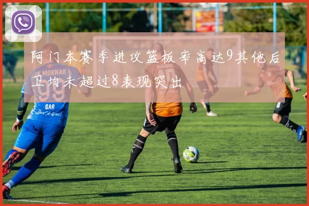 阿门本赛季进攻篮板率高达9其他后卫均未超过8表现突出