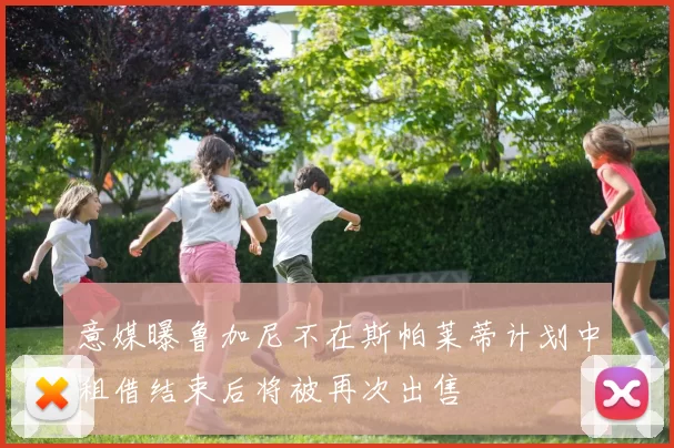 意媒曝鲁加尼不在斯帕莱蒂计划中租借结束后将被再次出售