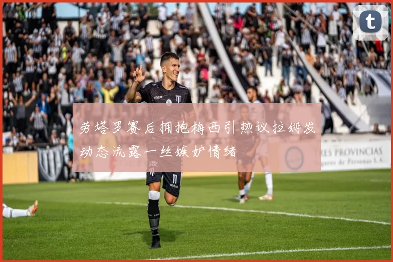 劳塔罗赛后拥抱梅西引热议拉姆发动态流露一丝嫉妒情绪