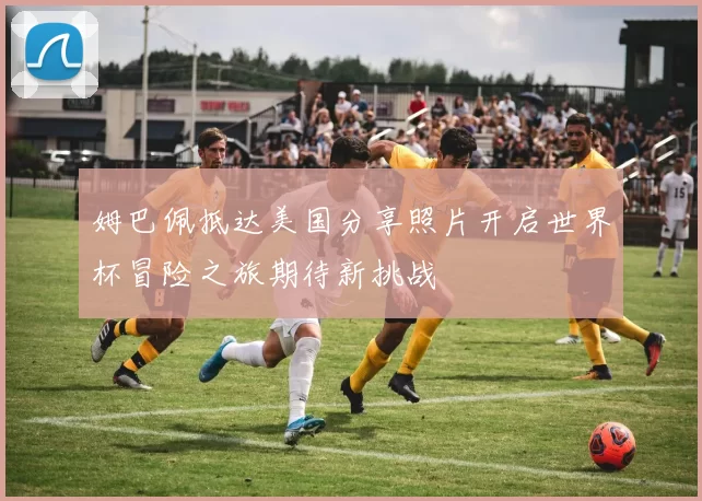 姆巴佩抵达美国分享照片开启世界杯冒险之旅期待新挑战